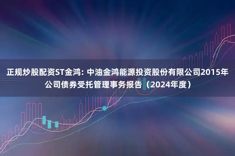 正规炒股配资ST金鸿: 中油金鸿能源投资股份有限公司2015年公司债券受托管理事务报告（2024年度）