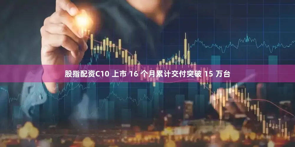 股指配资C10 上市 16 个月累计交付突破 15 万台