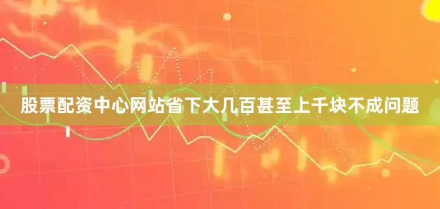 股票配资中心网站省下大几百甚至上千块不成问题