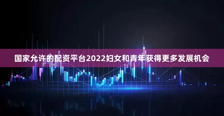 国家允许的配资平台2022妇女和青年获得更多发展机会