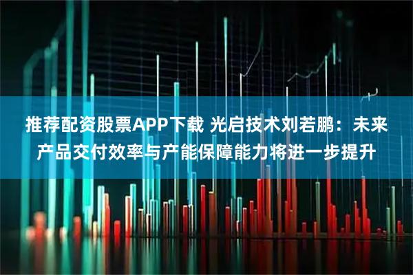 推荐配资股票APP下载 光启技术刘若鹏：未来产品交付效率与产能保障能力将进一步提升