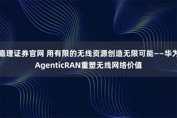 嘉理证券官网 用有限的无线资源创造无限可能——华为AgenticRAN重塑无线网络价值