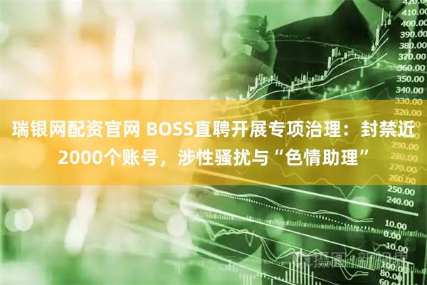 瑞银网配资官网 BOSS直聘开展专项治理：封禁近2000个账号，涉性骚扰与“色情助理”