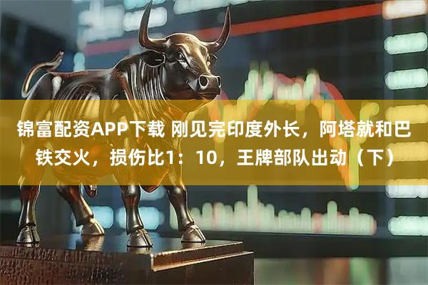 锦富配资APP下载 刚见完印度外长,阿塔就和巴铁交火,损伤比1:10,王牌部队出动(下)