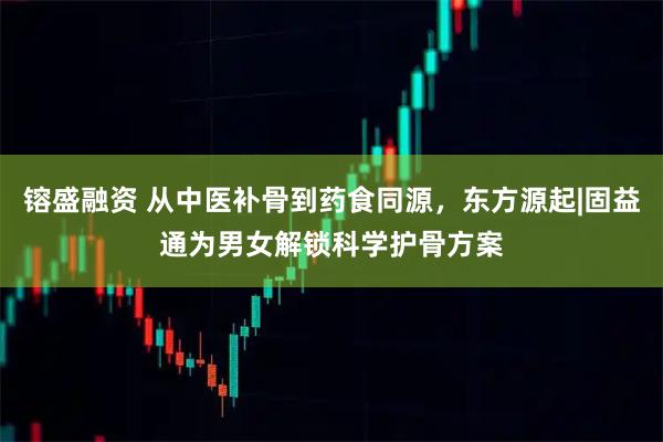 镕盛融资 从中医补骨到药食同源,东方源起|固益通为男女解锁科学护骨方案