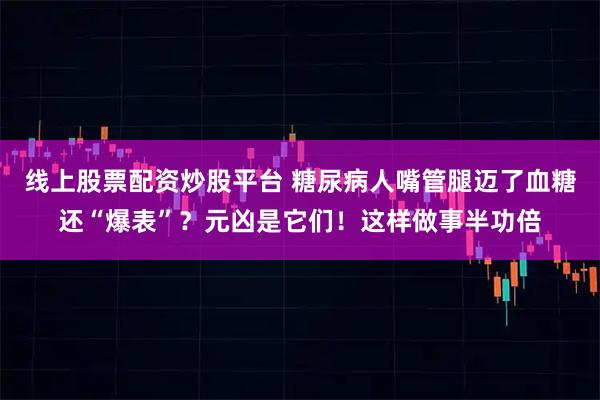 线上股票配资炒股平台 糖尿病人嘴管腿迈了血糖还“爆表”?元凶是它们!这样做事半功倍