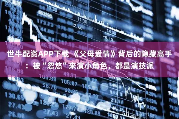 世牛配资APP下载 《父母爱情》背后的隐藏高手：被“忽悠”来演小角色，都是演技派