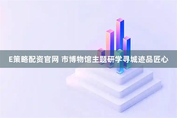 E策略配资官网 市博物馆主题研学寻城迹品匠心