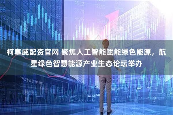 柯塞威配资官网 聚焦人工智能赋能绿色能源，航星绿色智慧能源产业生态论坛举办