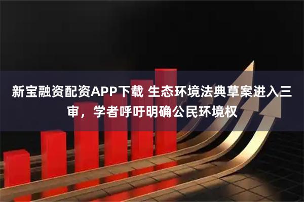 新宝融资配资APP下载 生态环境法典草案进入三审，学者呼吁明确公民环境权