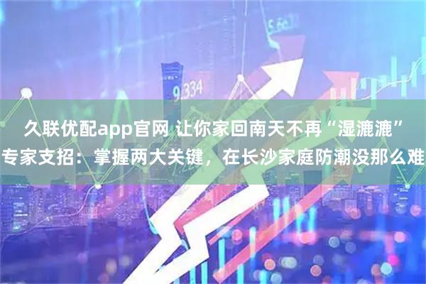 久联优配app官网 让你家回南天不再“湿漉漉”专家支招：掌握两大关键，在长沙家庭防潮没那么难