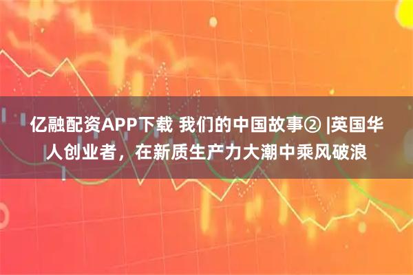 亿融配资APP下载 我们的中国故事② |英国华人创业者，在新质生产力大潮中乘风破浪