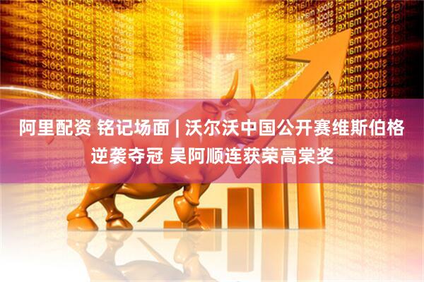 阿里配资 铭记场面 | 沃尔沃中国公开赛维斯伯格逆袭夺冠 吴阿顺连获荣高棠奖