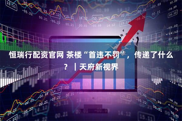恒瑞行配资官网 茶楼“首违不罚”，传递了什么？｜天府新视界