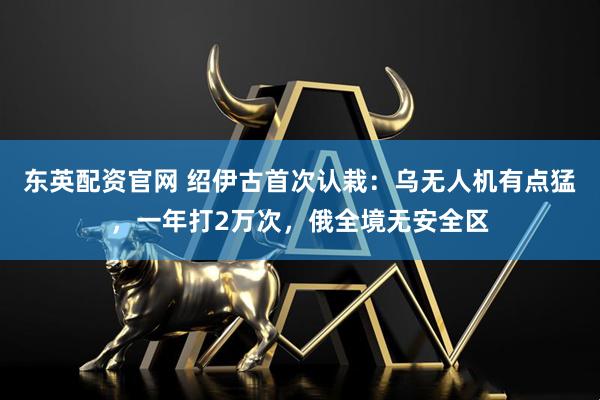 东英配资官网 绍伊古首次认栽：乌无人机有点猛，一年打2万次，俄全境无安全区