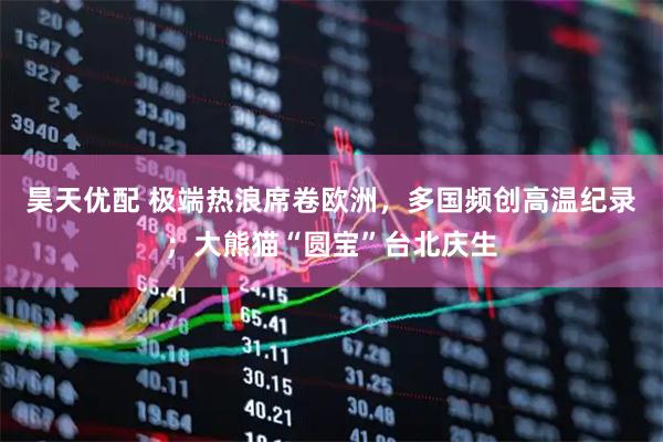 昊天优配 极端热浪席卷欧洲，多国频创高温纪录；大熊猫“圆宝”台北庆生