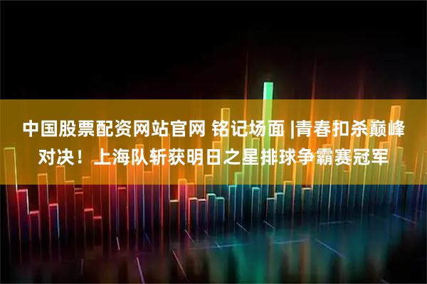 中国股票配资网站官网 铭记场面 |青春扣杀巅峰对决！上海队斩获明日之星排球争霸赛冠军