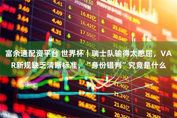 富余通配资平台 世界杯｜瑞士队输得太憋屈，VAR新规缺乏清晰标准，“身份错判”究竟是什么