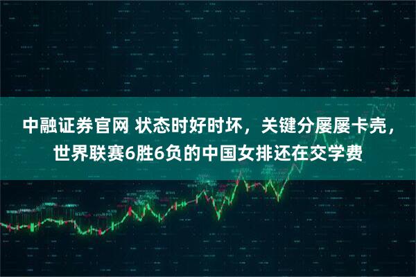 中融证券官网 状态时好时坏,关键分屡屡卡壳,世界联赛6胜6负的中国女排还在交学费