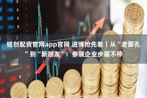 铭创配资官网app官网 进博抢先看｜从“老面孔”到“新朋友”：参展企业步履不停