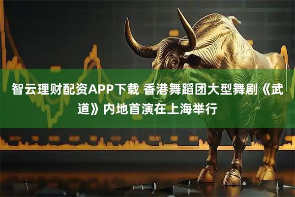 智云理财配资APP下载 香港舞蹈团大型舞剧《武道》内地首演在上海举行