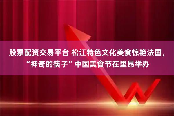 股票配资交易平台 松江特色文化美食惊艳法国,“神奇的筷子”中国美食节在里昂举办