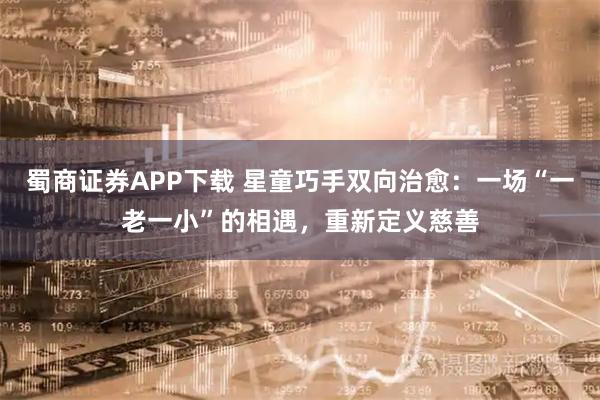 蜀商证券APP下载 星童巧手双向治愈：一场“一老一小”的相遇，重新定义慈善