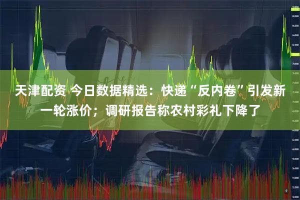 天津配资 今日数据精选：快递“反内卷”引发新一轮涨价；调研报告称农村彩礼下降了