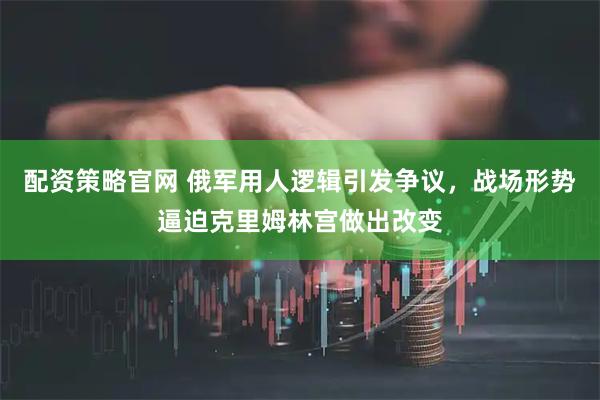 配资策略官网 俄军用人逻辑引发争议，战场形势逼迫克里姆林宫做出改变